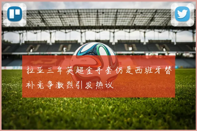 拉亚三年英超金手套仍是西班牙替补竞争激烈引发热议