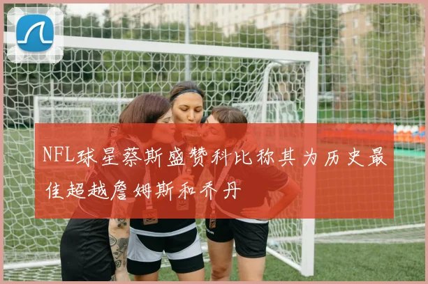 NFL球星蔡斯盛赞科比称其为历史最佳超越詹姆斯和乔丹