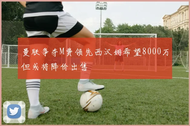 曼联争夺M费领先西汉姆希望8000万但或将降价出售