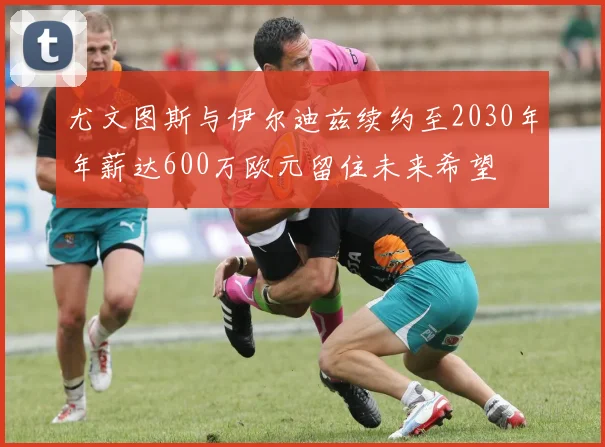 尤文图斯与伊尔迪兹续约至2030年年薪达600万欧元留住未来希望