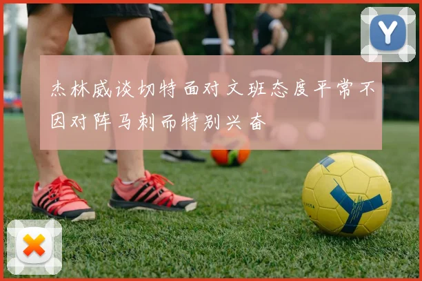 杰林威谈切特面对文班态度平常不因对阵马刺而特别兴奋