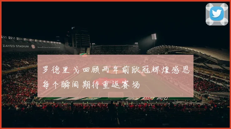 罗德里戈回顾两年前欧冠辉煌感恩每个瞬间期待重返赛场