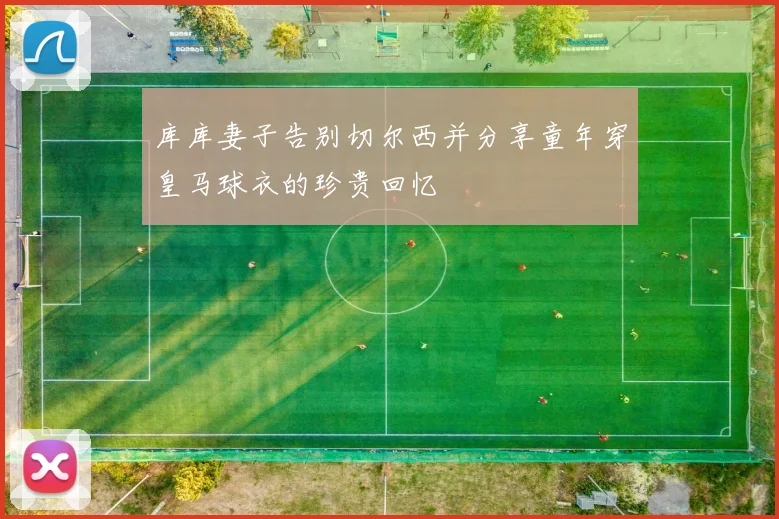 库库妻子告别切尔西并分享童年穿皇马球衣的珍贵回忆