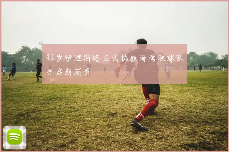 42岁伊涅斯塔正式执教海湾联球队开启新篇章