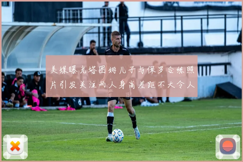 美媒曝光塔图姆儿子与保罗合练照片引发关注两人身高差距不大令人惊讶