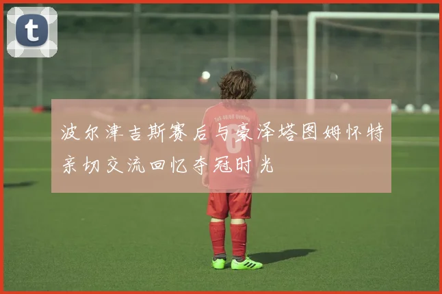 波尔津吉斯赛后与豪泽塔图姆怀特亲切交流回忆夺冠时光