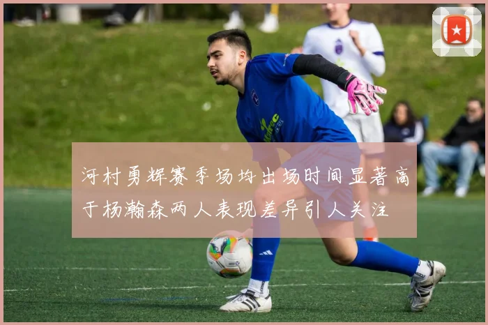 河村勇辉赛季场均出场时间显著高于杨瀚森两人表现差异引人关注