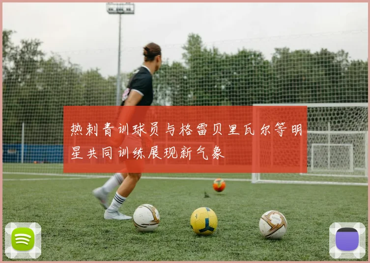 热刺青训球员与格雷贝里瓦尔等明星共同训练展现新气象