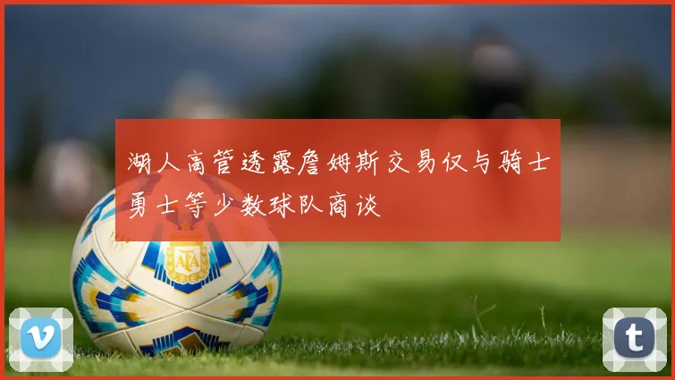 湖人高管透露詹姆斯交易仅与骑士勇士等少数球队商谈