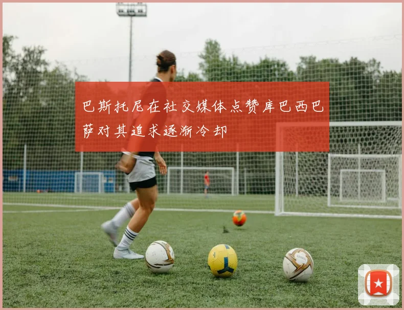 巴斯托尼在社交媒体点赞库巴西巴萨对其追求逐渐冷却