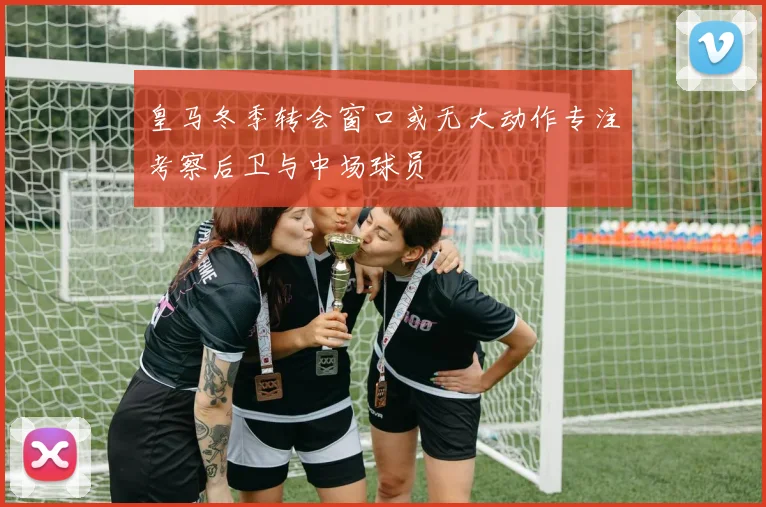皇马冬季转会窗口或无大动作专注考察后卫与中场球员