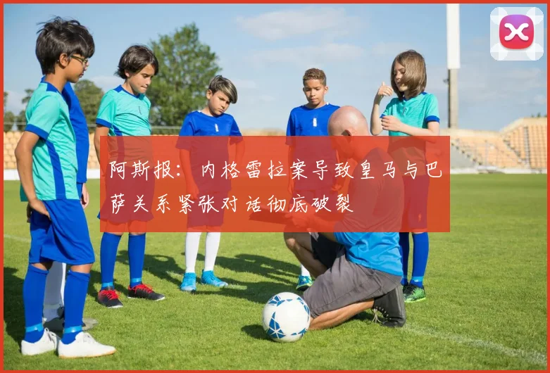 阿斯报：内格雷拉案导致皇马与巴萨关系紧张对话彻底破裂