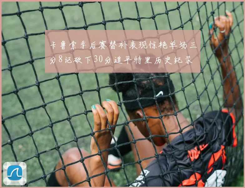 卡鲁索季后赛替补表现惊艳单场三分8记砍下30分追平特里历史纪录