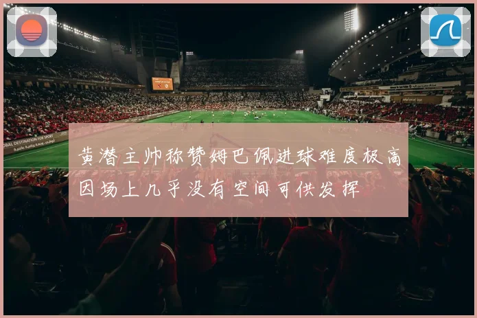 黄潜主帅称赞姆巴佩进球难度极高因场上几乎没有空间可供发挥