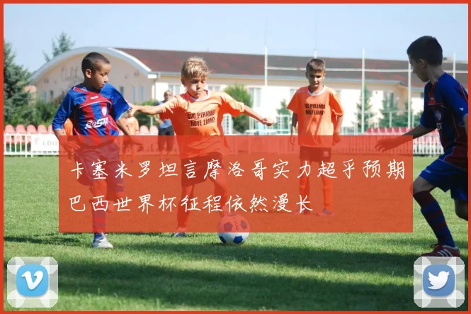 卡塞米罗坦言摩洛哥实力超乎预期巴西世界杯征程依然漫长