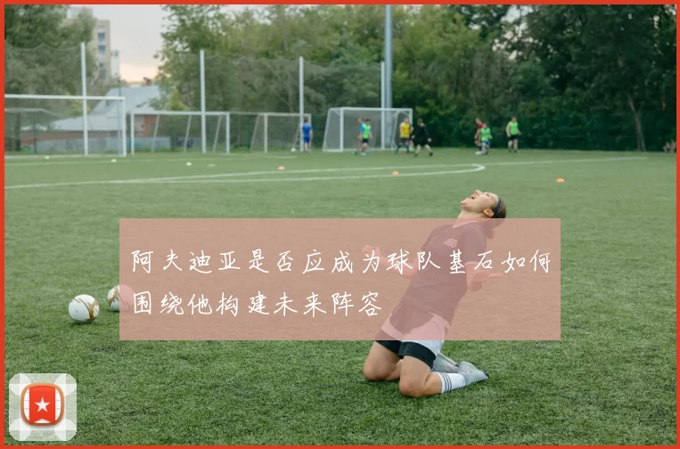 阿夫迪亚是否应成为球队基石如何围绕他构建未来阵容