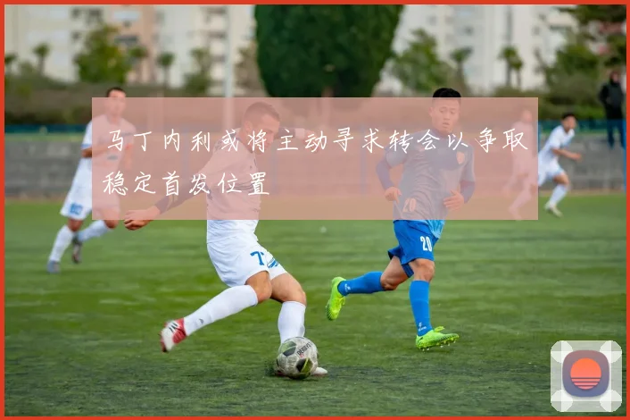 马丁内利或将主动寻求转会以争取稳定首发位置