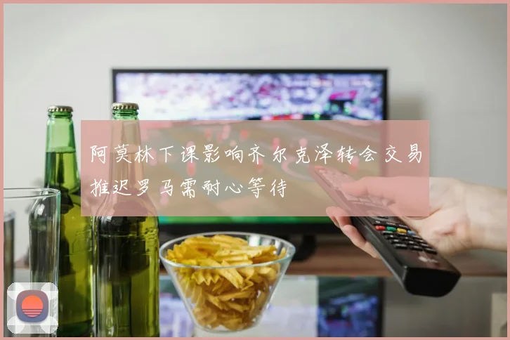 阿莫林下课影响齐尔克泽转会交易推迟罗马需耐心等待