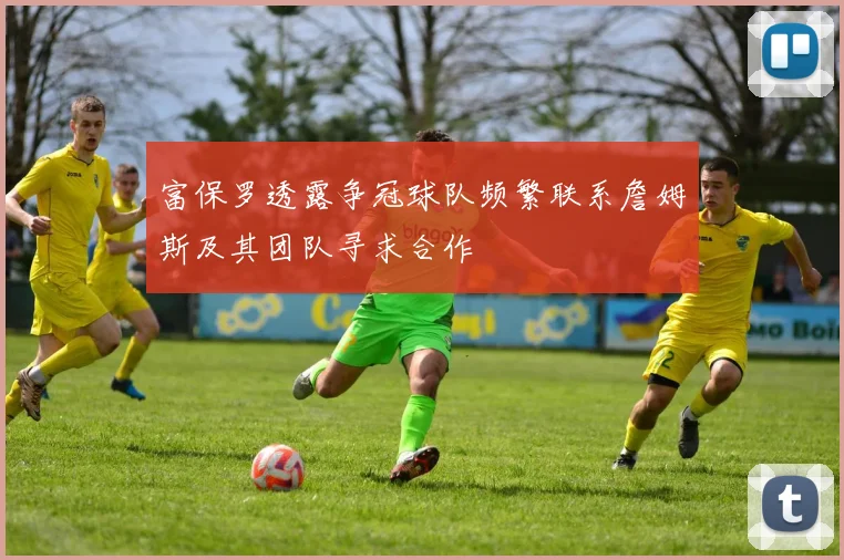 富保罗透露争冠球队频繁联系詹姆斯及其团队寻求合作