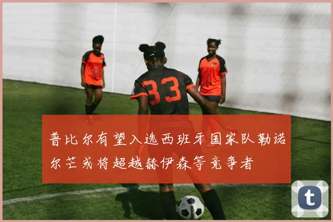 普比尔有望入选西班牙国家队勒诺尔芒或将超越赫伊森等竞争者