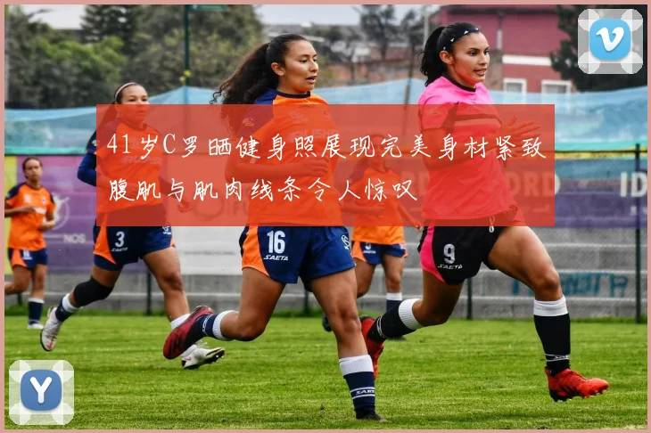 41岁C罗晒健身照展现完美身材紧致腹肌与肌肉线条令人惊叹