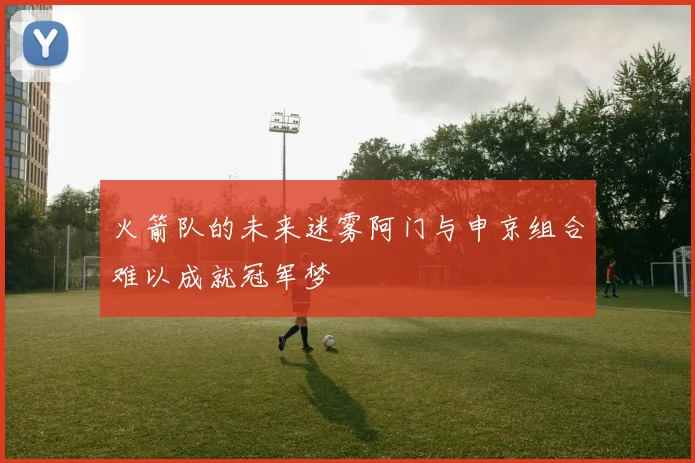 火箭队的未来迷雾阿门与申京组合难以成就冠军梦