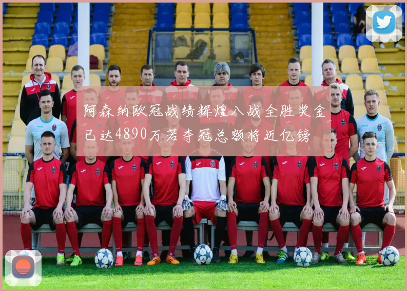 阿森纳欧冠战绩辉煌八战全胜奖金已达4890万若夺冠总额将近亿镑