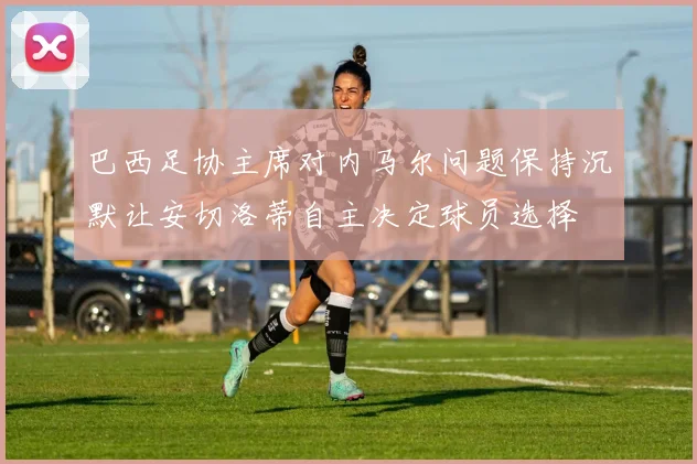 巴西足协主席对内马尔问题保持沉默让安切洛蒂自主决定球员选择